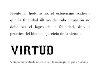 Frente al hedonismo, el estoicismo sostiene 
que la finalidad última de toda actuación no 
debe ser el logro de la felicidad, sino la 
práctica del bien, el ejercicio de la virtud. 
VIRTUD 
“comportamiento de acuerdo con la razón que lo gobierna todo” 
 
 