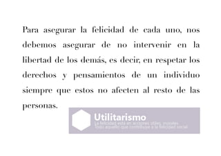 Para asegurar la felicidad de cada uno, nos 
debemos asegurar de no intervenir en la 
libertad de los demás, es decir, en respetar los 
derechos y pensamientos de un individuo 
siempre que estos no afecten al resto de las 
personas. 
 