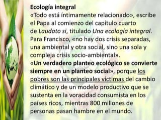 Ecología integral
«Todo está íntimamente relacionado», escribe
el Papa al comienzo del capítulo cuarto
de Laudato si, titulado Una ecología integral.
Para Francisco, «no hay dos crisis separadas,
una ambiental y otra social, sino una sola y
compleja crisis socio-ambiental».
«Un verdadero planteo ecológico se convierte
siempre en un planteo social», porque los
pobres son las principales víctimas del cambio
climático y de un modelo productivo que se
sustenta en la voracidad consumista en los
países ricos, mientras 800 millones de
personas pasan hambre en el mundo.
 