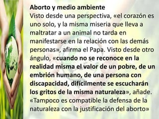 Aborto y medio ambiente
Visto desde una perspectiva, «el corazón es
uno solo, y la misma miseria que lleva a
maltratar a un animal no tarda en
manifestarse en la relación con las demás
personas», afirma el Papa. Visto desde otro
ángulo, «cuando no se reconoce en la
realidad misma el valor de un pobre, de un
embrión humano, de una persona con
discapacidad, difícilmente se escucharán
los gritos de la misma naturaleza», añade.
«Tampoco es compatible la defensa de la
naturaleza con la justificación del aborto»
 