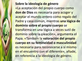 Sobre la ideología de género
«La aceptación del propio cuerpo como
don de Dios es necesaria para acoger y
aceptar el mundo entero como regalo del
Padre y casa común, mientras una lógica de
dominio sobre el propio cuerpo se
transforma en una lógica a veces sutil de
dominio sobre la creación», argumenta el
Papa. «También la valoración del propio
cuerpo en su femineidad o masculinidad
es necesaria para reconocerse a sí mismo
en el encuentro con el diferente», añade,
en referencia a la ideología de género.
 