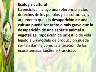 Ecología cultural
La encíclica incluye una referencia a «los
derechos de los pueblos y las culturas», y
argumenta que «la desaparición de una
cultura puede ser tanto o más grave que la
desaparición de una especie animal o
vegetal. La imposición de un estilo de vida
ligado a un modelo de producción puede
ser tan dañina como la alteración de los
ecosistemas», sostiene Francisco.
 