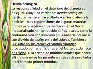 Deuda ecológica
La responsabilidad en el deterioro del planeta es
desigual. «Hay una verdadera deuda ecológica,
particularmente entre el Norte y el Sur», afirma la
encíclica. «Las exportaciones de algunas materias
primas para satisfacer los mercados en el Norte
industrializado han producido daños locales, como la
contaminación con mercurio en la minería del oro o
con dióxido de azufre en la del cobre». También el
Sur sufre en sus carnes el cambio climático
provocado por las emisiones en el Norte desde hace
dos siglos. O la acción de multinacionales que hacen
allí «lo que no se les permite en países desarrollados
o del llamado primer mundo».
 