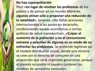 No hay superpoblación
Pero «en lugar de resolver los problemas de los
pobres y de pensar en un mundo diferente,
algunos atinan sólo a proponer una reducción de
la natalidad», lamenta. «No faltan presiones
internacionales a los países en desarrollo,
condicionando ayudas económicas a ciertas
políticas de salud reproductiva». «Culpar al
aumento de la población y no al consumismo
extremo y selectivo de algunos es un modo de no
enfrentar los problemas. Se pretende legitimar así
el modelo distributivo actual, donde una minoría
se cree con el derecho de consumir en una
proporción que sería imposible generalizar, porque
el planeta no podría ni siquiera contener los
residuos de semejante consumo».
 