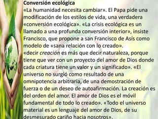 Conversión ecológica
«La humanidad necesita cambiar». El Papa pide una
modificación de los estilos de vida, una verdadera
«conversión ecológica». «La crisis ecológica es un
llamado a una profunda conversión interior», insiste
Francisco, que propone a san Francisco de Asís como
modelo de «sana relación con lo creado».
«decir creación es más que decir naturaleza, porque
tiene que ver con un proyecto del amor de Dios donde
cada criatura tiene un valor y un significado». «El
universo no surgió como resultado de una
omnipotencia arbitraria, de una demostración de
fuerza o de un deseo de autoafirmación. La creación es
del orden del amor. El amor de Dios es el móvil
fundamental de todo lo creado». «Todo el universo
material es un lenguaje del amor de Dios, de su
desmesurado cariño hacia nosotros».
 