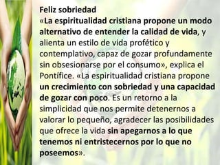 Feliz sobriedad
«La espiritualidad cristiana propone un modo
alternativo de entender la calidad de vida, y
alienta un estilo de vida profético y
contemplativo, capaz de gozar profundamente
sin obsesionarse por el consumo», explica el
Pontífice. «La espiritualidad cristiana propone
un crecimiento con sobriedad y una capacidad
de gozar con poco. Es un retorno a la
simplicidad que nos permite detenernos a
valorar lo pequeño, agradecer las posibilidades
que ofrece la vida sin apegarnos a lo que
tenemos ni entristecernos por lo que no
poseemos».
 