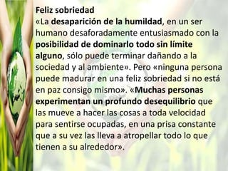 Feliz sobriedad
«La desaparición de la humildad, en un ser
humano desaforadamente entusiasmado con la
posibilidad de dominarlo todo sin límite
alguno, sólo puede terminar dañando a la
sociedad y al ambiente». Pero «ninguna persona
puede madurar en una feliz sobriedad si no está
en paz consigo mismo». «Muchas personas
experimentan un profundo desequilibrio que
las mueve a hacer las cosas a toda velocidad
para sentirse ocupadas, en una prisa constante
que a su vez las lleva a atropellar todo lo que
tienen a su alrededor».
 