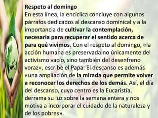 Respeto al domingo
En esta línea, la encíclica concluye con algunos
párrafos dedicados al descanso dominical y a la
importancia de cultivar la contemplación,
necesaria para recuperar el sentido acerca de
para qué vivimos. Con el respeto al domingo, «la
acción humana es preservada no únicamente del
activismo vacío, sino también del desenfreno
voraz», escribe el Papa. El descanso es además
«una ampliación de la mirada que permite volver
a reconocer los derechos de los demás. Así, el día
del descanso, cuyo centro es la Eucaristía,
derrama su luz sobre la semana entera y nos
motiva a incorporar el cuidado de la naturaleza y
de los pobres».
 