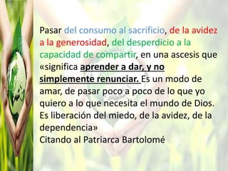 Pasar del consumo al sacrificio, de la avidez
a la generosidad, del desperdicio a la
capacidad de compartir, en una ascesis que
«significa aprender a dar, y no
simplemente renunciar. Es un modo de
amar, de pasar poco a poco de lo que yo
quiero a lo que necesita el mundo de Dios.
Es liberación del miedo, de la avidez, de la
dependencia»
Citando al Patriarca Bartolomé
 