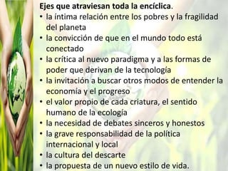Ejes que atraviesan toda la encíclica.
• la íntima relación entre los pobres y la fragilidad
del planeta
• la convicción de que en el mundo todo está
conectado
• la crítica al nuevo paradigma y a las formas de
poder que derivan de la tecnología
• la invitación a buscar otros modos de entender la
economía y el progreso
• el valor propio de cada criatura, el sentido
humano de la ecología
• la necesidad de debates sinceros y honestos
• la grave responsabilidad de la política
internacional y local
• la cultura del descarte
• la propuesta de un nuevo estilo de vida.
 