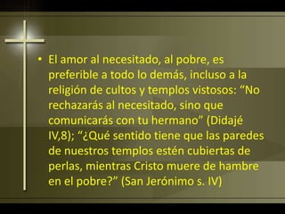 • El amor al necesitado, al pobre, es
preferible a todo lo demás, incluso a la
religión de cultos y templos vistosos: “No
rechazarás al necesitado, sino que
comunicarás con tu hermano” (Didajé
IV,8); “¿Qué sentido tiene que las paredes
de nuestros templos estén cubiertas de
perlas, mientras Cristo muere de hambre
en el pobre?” (San Jerónimo s. IV)
 