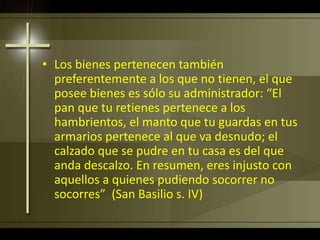 • Los bienes pertenecen también
preferentemente a los que no tienen, el que
posee bienes es sólo su administrador: “El
pan que tu retienes pertenece a los
hambrientos, el manto que tu guardas en tus
armarios pertenece al que va desnudo; el
calzado que se pudre en tu casa es del que
anda descalzo. En resumen, eres injusto con
aquellos a quienes pudiendo socorrer no
socorres” (San Basilio s. IV)
 
