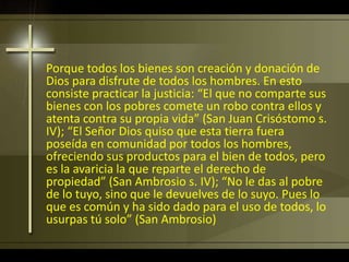 Porque todos los bienes son creación y donación de
Dios para disfrute de todos los hombres. En esto
consiste practicar la justicia: “El que no comparte sus
bienes con los pobres comete un robo contra ellos y
atenta contra su propia vida” (San Juan Crisóstomo s.
IV); “El Señor Dios quiso que esta tierra fuera
poseída en comunidad por todos los hombres,
ofreciendo sus productos para el bien de todos, pero
es la avaricia la que reparte el derecho de
propiedad” (San Ambrosio s. IV); “No le das al pobre
de lo tuyo, sino que le devuelves de lo suyo. Pues lo
que es común y ha sido dado para el uso de todos, lo
usurpas tú solo” (San Ambrosio)
 