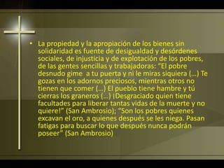 • La propiedad y la apropiación de los bienes sin
solidaridad es fuente de desigualdad y desórdenes
sociales, de injusticia y de explotación de los pobres,
de las gentes sencillas y trabajadoras: “El pobre
desnudo gime a tu puerta y ni le miras siquiera (…) Te
gozas en los adornos preciosos, mientras otros no
tienen que comer (…) El pueblo tiene hambre y tú
cierras los graneros (…) ¡Desgraciado quien tiene
facultades para liberar tantas vidas de la muerte y no
quiere!” (San Ambrosio); “Son los pobres quienes
excavan el oro, a quienes después se les niega. Pasan
fatigas para buscar lo que después nunca podrán
poseer” (San Ambrosio)
 
