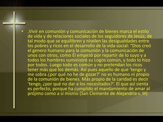• ‚Vivir en comunión y comunicación de bienes marca el estilo
de vida y de relaciones sociales de los seguidores de Jesús; de
tal modo que se equilibren y nivelen las desigualdades entre
los pobres y ricos en el desarrollo de la vida social: “Dios creó
el genero humano para la comunión y la comunicación de
unos con otros, como Él empezó por repartir de lo suyo y a
todos los hombres suministró su Logos común, y todo lo hizo
por todos. Luego todo es común y no pretendan los ricos
tener más que los demás. Así pues aquello de que ‘tengo y
me sobra ¿por qué no he de gozar?’ no es humano ni propio
de la comunión de bienes. Más propio de la caridad es decir
‘tengo, ¿por qué no dar a los necesitados?’. El que así sienta
es perfecto, porque ha cumplido el mandamiento de amar al
prójimo como a sí mismo (San Clemente de Alejandría s. III)
 