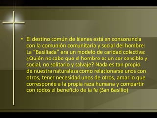 • El destino común de bienes está en consonancia
con la comunión comunitaria y social del hombre:
La “Basiliada” era un modelo de caridad colectiva:
¿Quién no sabe que el hombre es un ser sensible y
social, no solitario y salvaje? Nada es tan propio
de nuestra naturaleza como relacionarse unos con
otros, tener necesidad unos de otros, amar lo que
corresponde a la propia raza humana y compartir
con todos el beneficio de la fe (San Basilio)
 