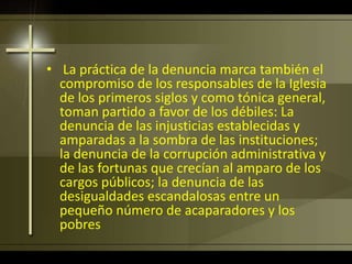 • La práctica de la denuncia marca también el
compromiso de los responsables de la Iglesia
de los primeros siglos y como tónica general,
toman partido a favor de los débiles: La
denuncia de las injusticias establecidas y
amparadas a la sombra de las instituciones;
la denuncia de la corrupción administrativa y
de las fortunas que crecían al amparo de los
cargos públicos; la denuncia de las
desigualdades escandalosas entre un
pequeño número de acaparadores y los
pobres
 