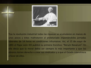 Tras la revolución industrial todas las riquezas se acumularon en manos de
unos pocos y éstos maltrataron al proletariado imponiéndoles jornadas
laborales de 14 horas en condiciones inhumanas. Así, el 15 de mayo de
1891 el Papa León XIII publicó su primera Encíclica: “Rerum Novarum”. En
ella decía que la moral debía ser siempre lo más importante y que los
obreros tenían derecho a crear sus sindicatos y a que el Estado interviniera
a favor de ellos.
 
