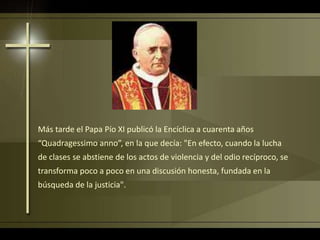 Más tarde el Papa Pío XI publicó la Encíclica a cuarenta años
“Quadragessimo anno”, en la que decía: "En efecto, cuando la lucha
de clases se abstiene de los actos de violencia y del odio recíproco, se
transforma poco a poco en una discusión honesta, fundada en la
búsqueda de la justicia".
 