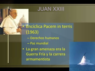 • Encíclica Pacem in terris
(1963)
– Derechos humanos
– Paz mundial
• La gran amenaza era la
Guerra Fría y la carrera
armamentista
JUAN XXIII
 