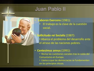 Juan Pablo II
• Laboren Exercens (1981):
• El trabajo es la clave de la cuestión
social.
• Sollicitudo rei Socialis (1987):
• Abarca el problema del desarrollo ante
el atraso de las naciones pobres.
• Centesimus annus (1991):
• Revisa las cuestiones sociales tras la caída del
Comunismo en Europa.
• Llama a que las democracias se fundamenten
en los principios éticos.
 