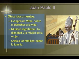 Juan Pablo II
• Otros documentos:
– Evangelium Vitae: sobre
el derechos a la vida.
– Mulieris dignitatem: La
dignidad y la misión de la
mujer.
– Carta a las familias: sobre
la familia.
 