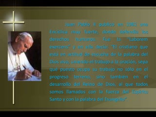Juan Pablo II publicó en 1981 una
Encíclica muy fuerte, donde defendía los
derechos humanos. Fue la “Laborem
exercens” y en ella decía: “El cristiano que
está en actitud de escucha de la palabra del
Dios vivo, uniendo el trabajo a la oración, sepa
qué puesto ocupa su trabajo no sólo en el
progreso terreno, sino también en el
desarrollo del Reino de Dios, al que todos
somos llamados con la fuerza del Espíritu
Santo y con la palabra del Evangelio”.
 