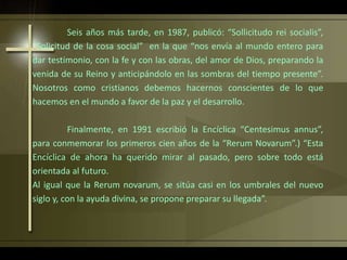Seis años más tarde, en 1987, publicó: “Sollicitudo rei socialis”,
“Solicitud de la cosa social” en la que “nos envía al mundo entero para
dar testimonio, con la fe y con las obras, del amor de Dios, preparando la
venida de su Reino y anticipándolo en las sombras del tiempo presente”.
Nosotros como cristianos debemos hacernos conscientes de lo que
hacemos en el mundo a favor de la paz y el desarrollo.
Finalmente, en 1991 escribió la Encíclica “Centesimus annus”,
para conmemorar los primeros cien años de la “Rerum Novarum”.) “Esta
Encíclica de ahora ha querido mirar al pasado, pero sobre todo está
orientada al futuro.
Al igual que la Rerum novarum, se sitúa casi en los umbrales del nuevo
siglo y, con la ayuda divina, se propone preparar su llegada”.
 