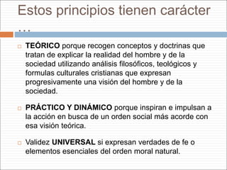 Estos principios tienen carácter
…
 TEÓRICO porque recogen conceptos y doctrinas que
tratan de explicar la realidad del hombre y de la
sociedad utilizando análisis filosóficos, teológicos y
formulas culturales cristianas que expresan
progresivamente una visión del hombre y de la
sociedad.
 PRÁCTICO Y DINÁMICO porque inspiran e impulsan a
la acción en busca de un orden social más acorde con
esa visión teórica.
 Validez UNIVERSAL si expresan verdades de fe o
elementos esenciales del orden moral natural.
 