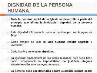 DIGNIDAD DE LA PERSONA
HUMANA.
 Toda la doctrina social de la Iglesia se desarrolla a partir del
principio que afirma la inviolable dignidad de la persona
humana.
 Esta dignidad intrínseca le viene al hombre por ser imagen de
Dios.
 Como imagen de Dios la vida humana resulta sagrada e
inviolable.
 Cada hombre tiene valor absoluto.
 La igualdad fundamental de los seres humanos ante Dios tiene
como consecuencia la imposibilidad de justificar ninguna
discriminación ante las leyes humanas.
 La persona debe ser defendida contra cualquier intento social
 