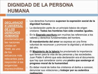 DIGNIDAD DE LA PERSONA
HUMANA
DECLARACIÓ
N UNIVERSAL
DE LOS
DERECHOS
HUMANOS
proclamada por
las naciones
unidas en
1948, es uno
de los
esfuerzos más
relevantes para
responder a las
exigencias
imprescindibles
de la dignidad
 Los derechos humanos suponen la expresión social de la
dignidad humana.
 La declaración parte de un principio básico de origen
cristiano: Todos los hombres han sido creados iguales.
 En la Sagrada escritura son muchas las referencias a los
valores y derechos fundamentales del hombre.
 El mandamiento del amor se expresa en una firme
voluntad de reconocer y promover la dignidad y el derecho
del otro.
 El Magisterio de la Iglesia ha proclamado la importancia
que tienen para la vida de las personas y las sociedades.
Juan Pablo II afirmó que esta declaración era el documento
que hay que considerar como una piedra que sostenga el
progreso moral de la humanidad.
 Es deber moral de todos los cristianos el darlos a conocer,
denunciar sus violaciones y trabajar por su autentica
realización.
 