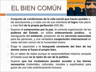 EL BIEN COMÚN
 Conjunto de condiciones de la vida social que hacen posible a
las asociaciones y a cada uno de sus miembros el logro más pleno
y mas fácil de la propia perfección (GS 26)
 Supone el compromiso por la paz, la correcta organización de los
poderes del Estado, un sólido ordenamiento jurídico, la
salvaguarda del ambiente, prestación de los servicios esenciales
para las personas, y una verdadera cooperación internacional en
vistas del bien común de la humanidad entera.
 Exige la capacidad y la búsqueda constante del bien de los
demás como si fuese el propio bien.
 Es un deber de todos aunque la responsabilidad máxima compete
al Estado pues es la razón de ser de la política.
 Supone que los ciudadanos puedan acceder a los bienes
necesarios (materiales, culturales, morales y espirituales) para
gozar de una vida auténticamente humana.
 