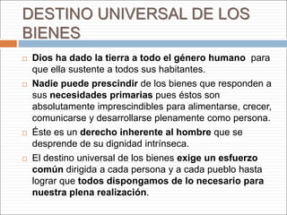 DESTINO UNIVERSAL DE LOS
BIENES
 Dios ha dado la tierra a todo el género humano para
que ella sustente a todos sus habitantes.
 Nadie puede prescindir de los bienes que responden a
sus necesidades primarias pues éstos son
absolutamente imprescindibles para alimentarse, crecer,
comunicarse y desarrollarse plenamente como persona.
 Éste es un derecho inherente al hombre que se
desprende de su dignidad intrínseca.
 El destino universal de los bienes exige un esfuerzo
común dirigida a cada persona y a cada pueblo hasta
lograr que todos dispongamos de lo necesario para
nuestra plena realización.
 