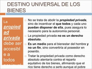 DESTINO UNIVERSAL DE LOS
BIENES
La
propied
ad
privada
debe ser
accesibl
e a
todos
por igual
 No se trata de abolir la propiedad privada,
sino de incentivar el que todos y cada uno
puedan disponer de ella, pues asegura lo
necesario para la autonomía personal.
 La propiedad privada no es un derecho
absoluto.
 Es un medio para el bienestar del hombre y
no un fin, sino convertiría al poseedor en
poseído.
 Tratar la propiedad privada como derecho
absoluto atentaría contra el reparto
equitativo de los bienes, afirmando que el
rico tiene derecho a serlo aunque el pobre
 