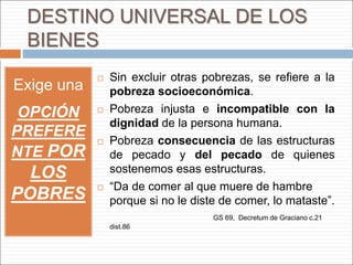 DESTINO UNIVERSAL DE LOS
BIENES
Exige una
OPCIÓN
PREFERE
NTE POR
LOS
POBRES
 Sin excluir otras pobrezas, se refiere a la
pobreza socioeconómica.
 Pobreza injusta e incompatible con la
dignidad de la persona humana.
 Pobreza consecuencia de las estructuras
de pecado y del pecado de quienes
sostenemos esas estructuras.
 “Da de comer al que muere de hambre
porque si no le diste de comer, lo mataste”.
GS 69, Decretum de Graciano c.21
dist.86
 