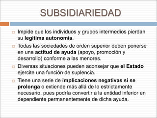 SUBSIDIARIEDAD
 Impide que los individuos y grupos intermedios pierdan
su legitima autonomía.
 Todas las sociedades de orden superior deben ponerse
en una actitud de ayuda (apoyo, promoción y
desarrollo) conforme a las menores.
 Diversas situaciones pueden aconsejar que el Estado
ejercite una función de suplencia.
 Tiene una serie de implicaciones negativas si se
prolonga o extiende más allá de lo estrictamente
necesario, pues podría convertir a la entidad inferior en
dependiente permanentemente de dicha ayuda.
 
