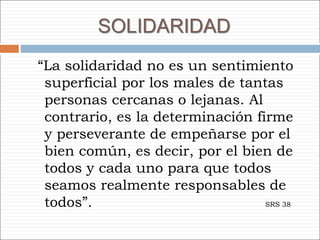 SOLIDARIDAD
“La solidaridad no es un sentimiento
superficial por los males de tantas
personas cercanas o lejanas. Al
contrario, es la determinación firme
y perseverante de empeñarse por el
bien común, es decir, por el bien de
todos y cada uno para que todos
seamos realmente responsables de
todos”. SRS 38
 