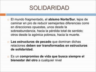 SOLIDARIDAD
 El mundo fragmentado, el abismo Norte/Sur, lejos de
caminar en pro de reducir semejantes diferencias corre
en direcciones opuestas, unos desde la
sobreabundancia, hacia la pérdida total de sentido;
otros desde la agónica pobreza, hacia la muerte.
 Las estructuras de pecado que dominan dichas
relaciones deben ser transformadas en estructuras
de solidaridad.
 Es un compromiso de vida que busca siempre el
bienestar del otro a cualquier nivel
 