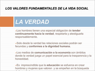 Los hombres tienen una especial obligación de tender
continuamente hacia la verdad, respetarla y atestiguarla
responsablemente.
Solo desde la verdad las relaciones sociales podrán ser
fecundas y conformes a la dignidad humana.
Los medios de comunicación o la economía son ámbitos
donde la verdad juega un papel esencial para la trasparencia y la
honestidad.
Es imprescindible que la educación se esfuerce en crear
hombres y mujeres que valoren y se empeñen en la búsqueda
LA VERDAD
LOS VALORES FUNDAMENTALES DE LA VIDA SOCIAL
 