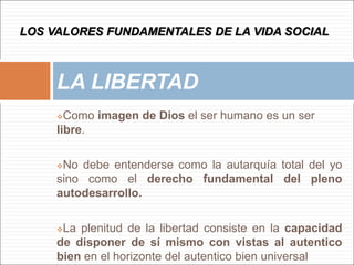Como imagen de Dios el ser humano es un ser
libre.
No debe entenderse como la autarquía total del yo
sino como el derecho fundamental del pleno
autodesarrollo.
La plenitud de la libertad consiste en la capacidad
de disponer de sí mismo con vistas al autentico
bien en el horizonte del autentico bien universal
LA LIBERTAD
LOS VALORES FUNDAMENTALES DE LA VIDA SOCIAL
 