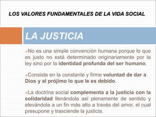 No es una simple convención humana porque lo que
es justo no está determinado originariamente por la
ley sino por la identidad profunda del ser humano.
Consiste en la constante y firme voluntad de dar a
Dios y al prójimo lo que le es debido.
La doctrina social complementa a la justicia con la
solidaridad llenándola así plenamente de sentido y
elevándola a un fin más alto a través del amor, el cual
presupone y trasciende la justicia.
LA JUSTICIA
LOS VALORES FUNDAMENTALES DE LA VIDA SOCIAL
 