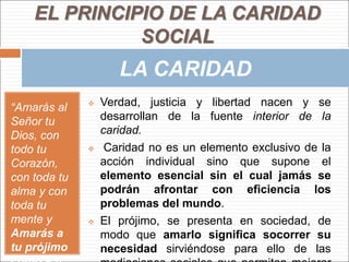“Amarás al
Señor tu
Dios, con
todo tu
Corazón,
con toda tu
alma y con
toda tu
mente y
Amarás a
tu prójimo
 Verdad, justicia y libertad nacen y se
desarrollan de la fuente interior de la
caridad.
 Caridad no es un elemento exclusivo de la
acción individual sino que supone el
elemento esencial sin el cual jamás se
podrán afrontar con eficiencia los
problemas del mundo.
 El prójimo, se presenta en sociedad, de
modo que amarlo significa socorrer su
necesidad sirviéndose para ello de las
EL PRINCIPIO DE LA CARIDAD
SOCIAL
LA CARIDAD
 