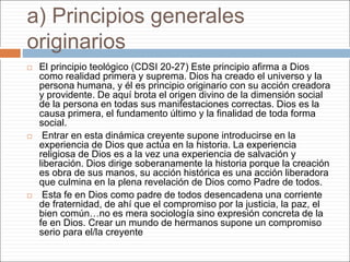 a) Principios generales
originarios
 El principio teológico (CDSI 20-27) Este principio afirma a Dios
como realidad primera y suprema. Dios ha creado el universo y la
persona humana, y él es principio originario con su acción creadora
y providente. De aquí brota el origen divino de la dimensión social
de la persona en todas sus manifestaciones correctas. Dios es la
causa primera, el fundamento último y la finalidad de toda forma
social.
 Entrar en esta dinámica creyente supone introducirse en la
experiencia de Dios que actúa en la historia. La experiencia
religiosa de Dios es a la vez una experiencia de salvación y
liberación. Dios dirige soberanamente la historia porque la creación
es obra de sus manos, su acción histórica es una acción liberadora
que culmina en la plena revelación de Dios como Padre de todos.
 Esta fe en Dios como padre de todos desencadena una corriente
de fraternidad, de ahí que el compromiso por la justicia, la paz, el
bien común…no es mera sociología sino expresión concreta de la
fe en Dios. Crear un mundo de hermanos supone un compromiso
serio para el/la creyente
 