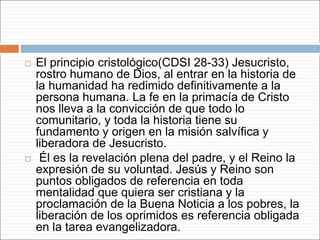  El principio cristológico(CDSI 28-33) Jesucristo,
rostro humano de Dios, al entrar en la historia de
la humanidad ha redimido definitivamente a la
persona humana. La fe en la primacía de Cristo
nos lleva a la convicción de que todo lo
comunitario, y toda la historia tiene su
fundamento y origen en la misión salvífica y
liberadora de Jesucristo.
 Él es la revelación plena del padre, y el Reino la
expresión de su voluntad. Jesús y Reino son
puntos obligados de referencia en toda
mentalidad que quiera ser cristiana y la
proclamación de la Buena Noticia a los pobres, la
liberación de los oprimidos es referencia obligada
en la tarea evangelizadora.
 