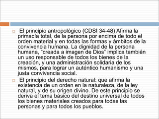  El principio antropológico (CDSI 34-48) Afirma la
primacía total, de la persona por encima de todo el
orden material y en todas las formas y ámbitos de la
convivencia humana. La dignidad de la persona
humana, “creada a imagen de Dios” implica también
un uso responsable de todos los bienes de la
creación, y una administración solidaria de los
mismos, para lograr un auténtico humanismo y una
justa convivencia social.
 El principio del derecho natural: que afirma la
existencia de un orden en la naturaleza, de la ley
natural, y de su origen divino. De este principio se
deriva el tema básico del destino universal de todos
los bienes materiales creados para todas las
personas y para todos los pueblos.
 