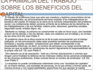 LA PRIMACÍA DEL TRABAJO
SOBRE LOS BENEFICIOS DEL
CAPITAL El trabajo de la persona hace que esta sea creadora y legítima consumidora de los
bienes producidos; es intrínsicamente perverso explotar a los trabajadores/as en
beneficio del capital. El trabajo es la clave de la correcta interpretación del problema
social. Los cristianos/as deben ponerse al frente de la defensa de los derechos de
los trabajadores/as y de sus familias: salario justo, descanso, garantías sociales,
seguridad social, empleo digno, etc.
 Mediante su trabajo, la persona se compromete no sólo en favor suyo, sino también
a favor de los demás y con los demás: cada uno colabora con el trabajo y en el bien
de los otros (CA 43) Juan Pablo II
 El problema clave de la ética social es el de la justa remuneración por el trabajo
realizado, en tal remuneración debe estar presente también las prestaciones
familiares y ayudas sociales: “prestaciones que deben corresponder a las
necesidades efectivas, es decir, al numero de personas a su cargo durante todo el
tiempo en que no estén en condiciones de asumir dignamente la responsabilidad de
la propia vida (LE 19) Juan Pablo II
 Otro derecho es el de asociación, “esto es a formar asociaciones o uniones que
tengan como finalidad la defensa de los interesas vitales de las personas empleadas
en las diversas profesiones. Estas uniones llevan el nombre de sindicatos” (LE 20)
Juan Pablo II
 La empresa no puede considerarse solamente como una “sociedad de capitales”
es, al mismo tiempo, una sociedad de personas, en la que entran a formar parte, de
manera diversa y con responsabilidades específicas los que aportan el capital
 