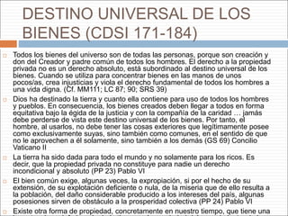 DESTINO UNIVERSAL DE LOS
BIENES (CDSI 171-184)
 Todos los bienes del universo son de todas las personas, porque son creación y
don del Creador y padre común de todos los hombres. El derecho a la propiedad
privada no es un derecho absoluto, está subordinado al destino universal de los
bienes. Cuando se utiliza para concentrar bienes en las manos de unos
pocos/as, crea injusticias y viola el derecho fundamental de todos los hombres a
una vida digna. (Cf. MM111; LC 87; 90; SRS 39)
 Dios ha destinado la tierra y cuanto ella contiene para uso de todos los hombres
y pueblos. En consecuencia, los bienes creados deben llegar a todos en forma
equitativa bajo la égida de la justicia y con la compañía de la caridad … jamás
debe perderse de vista este destino universal de los bienes. Por tanto, el
hombre, al usarlos, no debe tener las cosas exteriores que legítimamente posee
como exclusivamente suyas, sino también como comunes, en el sentido de que
no le aprovechen a él solamente, sino también a los demás (GS 69) Concilio
Vaticano II
 La tierra ha sido dada para todo el mundo y no solamente para los ricos. Es
decir, que la propiedad privada no constituye para nadie un derecho
incondicional y absoluto (PP 23) Pablo VI
 El bien común exige, algunas veces, la expropiación, si por el hecho de su
extensión, de su explotación deficiente o nula, de la miseria que de ello resulta a
la población, del daño considerable producido a los intereses del país, algunas
posesiones sirven de obstáculo a la prosperidad colectiva (PP 24) Pablo VI
 Existe otra forma de propiedad, concretamente en nuestro tiempo, que tiene una
 