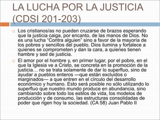 LA LUCHA POR LA JUSTICIA
(CDSI 201-203)
 Los cristianos/as no pueden cruzarse de brazos esperando
que la justicia caiga, por encanto, de las manos de Dios. No
es una lucha “Contra alguien” sino a favor de la mayoría de
los pobres y sencillos del pueblo. Dios ilumina y fortalece a
quienes se comprometen y dan la cara, a quienes tienen
hambre y sed de justicia.
 El amor por el hombre y, en primer lugar, por el pobre, en el
que la Iglesia ve a Cristo, se concreta en la promoción de la
justicia… no se trata solamente de dar lo superfluo, sino de
ayudar a pueblos enteros —que están excluidos o
marginados— a que entren en el círculo del desarrollo
económico y humano. Esto será posible no sólo utilizando lo
superfluo que nuestro mundo produce en abundancia, sino
cambiando sobre todo los estilos de vida, los modelos de
producción y de consumo, las estructuras consolidadas de
poder que rigen hoy la sociedad. (CA 58) Juan Pablo II
 
