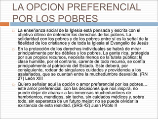 LA OPCION PREFERENCIAL
POR LOS POBRES
 La enseñanza social de la Iglesia está pensada y escrita con el
objetivo último de defender los derechos de los pobres. La
solidaridad con los pobres y de los pobres entre sí es la señal de la
fidelidad de los cristianos y de toda la Iglesia al Evangelio de Jesús
 En la protección de los derechos individuales se habrá de mirar
principalmente por los débiles y los pobres. La gente rica, protegida
por sus propios recursos, necesita menos de la tutela pública; la
clase humilde, por el contrario, carente de todo recurso, se confía
principalmente al patrocinio del Estado. Este deberá, por
consiguiente, rodear de singulares cuidados y providencia a los
asalariados, que se cuentan entre la muchedumbre desvalida. (RN
27) León XIII
 Quiero señalar aquí la opción o amor preferencial por los pobres…
este amor preferencial, con las decisiones que nos inspira, no
puede dejar de abarcar a las inmensas muchedumbres de
hambrientos, mendigos, sin techo, sin cuidados médicos y, sobre
todo, sin esperanza de un futuro mejor: no se puede olvidar la
existencia de esta realidad. (SRS 42) Juan Pablo II
 