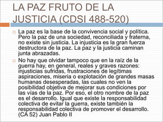 LA PAZ FRUTO DE LA
JUSTICIA (CDSI 488-520)
 La paz es la base de la convivencia social y política.
Pero la paz de una sociedad, reconciliada y fraterna,
no existe sin justicia. La injusticia es la gran fuerza
destructora de la paz. La paz y la justicia caminan
junta abrazadas.
 No hay que olvidar tampoco que en la raíz de la
guerra hay, en general, reales y graves razones:
injusticias sufridas, frustraciones de legítimas
aspiraciones, miseria o explotación de grandes masas
humanas desesperadas, las cuales no ven la
posibilidad objetiva de mejorar sus condiciones por
las vías de la paz. Por eso, el otro nombre de la paz
es el desarrollo. Igual que existe la responsabilidad
colectiva de evitar la guerra, existe también la
responsabilidad colectiva de promover el desarrollo.
(CA 52) Juan Pablo II
 